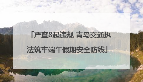 严查8起违规 青岛交通执法筑牢端午假期安全防线