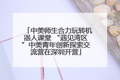 中美师生合力玩转机器人课堂 “遇见湾区”中美青年创新探索交流营在深圳开营