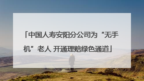 中国人寿安阳分公司为“无手机”老人 开通理赔绿色通道