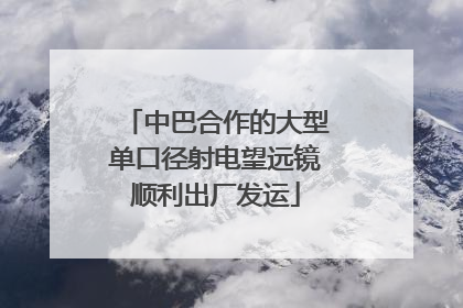 中巴合作的大型单口径射电望远镜顺利出厂发运