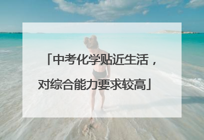 中考化学贴近生活，对综合能力要求较高