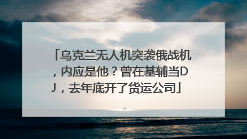 乌克兰无人机突袭俄战机，内应是他？曾在基辅当DJ，去年底开了货运公司