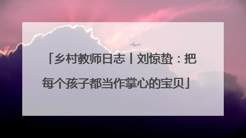 乡村教师日志丨刘惊蛰：把每个孩子都当作掌心的宝贝