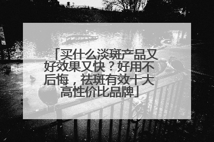 买什么淡斑产品又好效果又快？好用不后悔，祛斑有效十大高性价比品牌