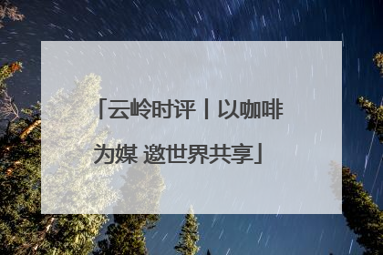 云岭时评丨以咖啡为媒 邀世界共享