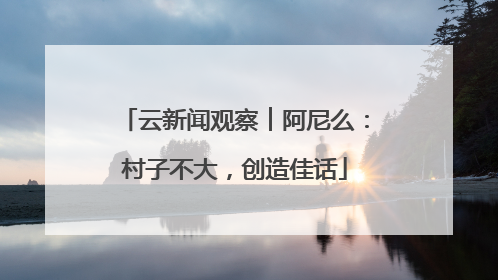 云新闻观察︱阿尼么：村子不大，创造佳话