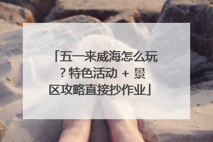 五一来威海怎么玩？特色活动 + 景区攻略直接抄作业