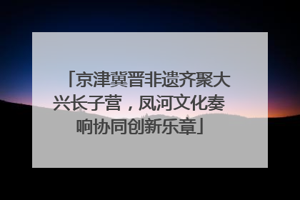 京津冀晋非遗齐聚大兴长子营，凤河文化奏响协同创新乐章