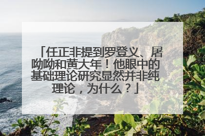 任正非提到罗登义、屠呦呦和黄大年！他眼中的基础理论研究显然并非纯理论，为什么？