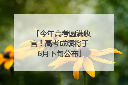 今年高考圆满收官！高考成绩将于6月下旬公布