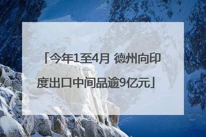 今年1至4月 德州向印度出口中间品逾9亿元