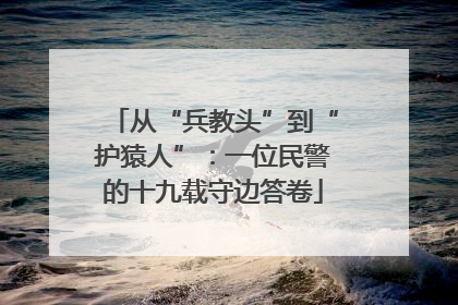 从“兵教头”到“护猿人”：一位民警的十九载守边答卷