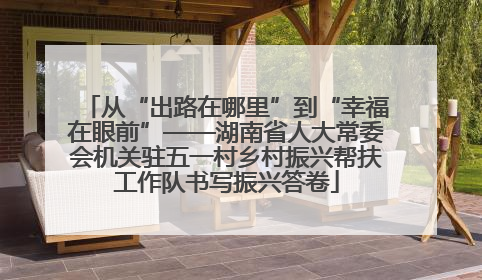 从“出路在哪里”到“幸福在眼前”——湖南省人大常委会机关驻五一村乡村振兴帮扶工作队书写振兴答卷