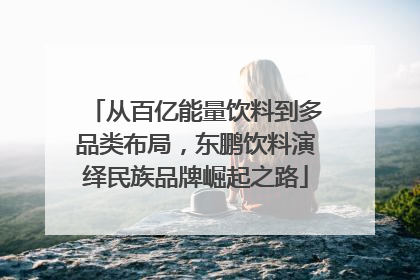 从百亿能量饮料到多品类布局，东鹏饮料演绎民族品牌崛起之路
