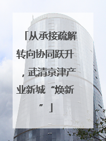 从承接疏解转向协同跃升，武清京津产业新城“焕新”