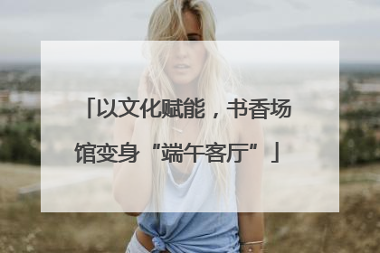 以文化赋能，书香场馆变身“端午客厅”