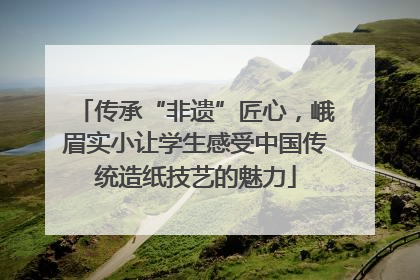 传承“非遗”匠心，峨眉实小让学生感受中国传统造纸技艺的魅力