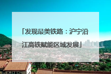 发现最美铁路：沪宁沿江高铁赋能区域发展