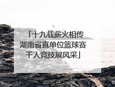 十九载薪火相传 湖南省直单位篮球赛千人竞技展风采