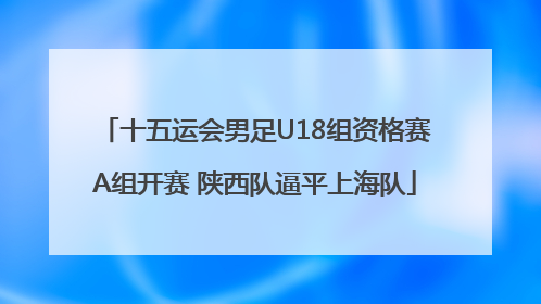 十五运会男足U18组资格赛A组开赛 陕西队逼平上海队
