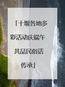 十堰各地多彩活动庆端午 共品民俗话传承