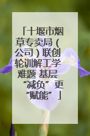 十堰市烟草专卖局（公司）联创轮训解工学难题 基层“减负”更“赋能”