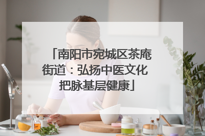 南阳市宛城区茶庵街道：弘扬中医文化 把脉基层健康