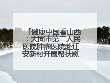 健康中国看山西：大同市第二人民医院肿瘤医院赴迁安新村开展帮扶慰问活动