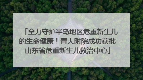 全力守护半岛地区危重新生儿的生命健康！青大附院成功获批山东省危重新生儿救治中心