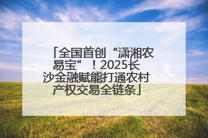 全国首创“潇湘农易宝”！2025长沙金融赋能打通农村产权交易全链条