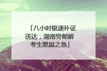八小时极速补证送达，湖南警邮解考生燃眉之急