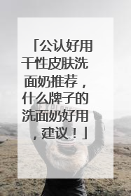 公认好用干性皮肤洗面奶推荐，什么牌子的洗面奶好用，建议！