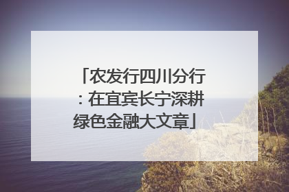 农发行四川分行：在宜宾长宁深耕绿色金融大文章