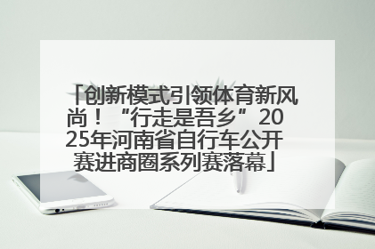 创新模式引领体育新风尚！“行走是吾乡”2025年河南省自行车公开赛进商圈系列赛落幕