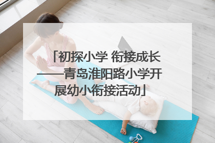 初探小学 衔接成长——青岛淮阳路小学开展幼小衔接活动