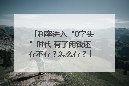 利率进入“0字头”时代 有了闲钱还存不存？怎么存？