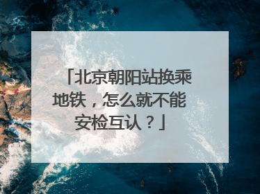 北京朝阳站换乘地铁，怎么就不能安检互认？