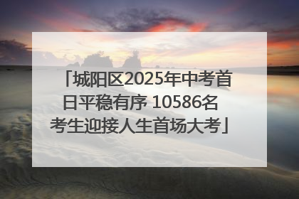 城阳区2025年中考首日平稳有序 10586名考生迎接人生首场大考