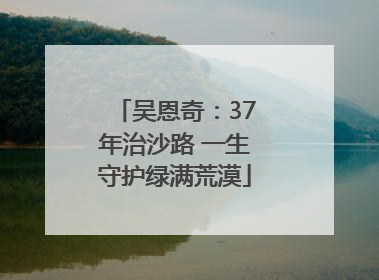 吴恩奇：37年治沙路 一生守护绿满荒漠