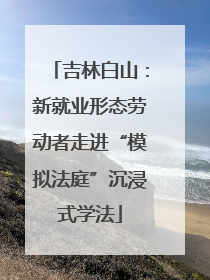 吉林白山：新就业形态劳动者走进“模拟法庭”沉浸式学法