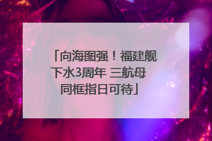 向海图强！福建舰下水3周年 三航母同框指日可待