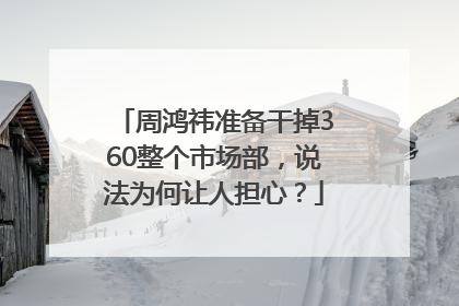 周鸿祎准备干掉360整个市场部，说法为何让人担心？