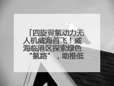 四旋翼氢动力无人机威海首飞！威海临港区探索绿色“氢路”，助推低空经济向长续航、大载重“进化”