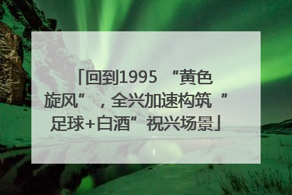 回到1995 “黄色旋风”，全兴加速构筑“足球+白酒”祝兴场景