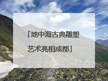 地中海古典雕塑艺术亮相成都