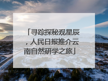 寻踪探秘观星辰，人民日报推介云南自然研学之旅