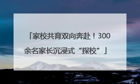 家校共育双向奔赴！300余名家长沉浸式“探校”