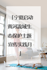 宁夏启动黄河流域生态保护主题宣传实践月