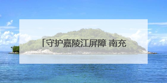 守护嘉陵江屏障 南充这样推进“美丽建设”