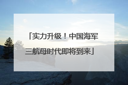 实力升级！中国海军三航母时代即将到来